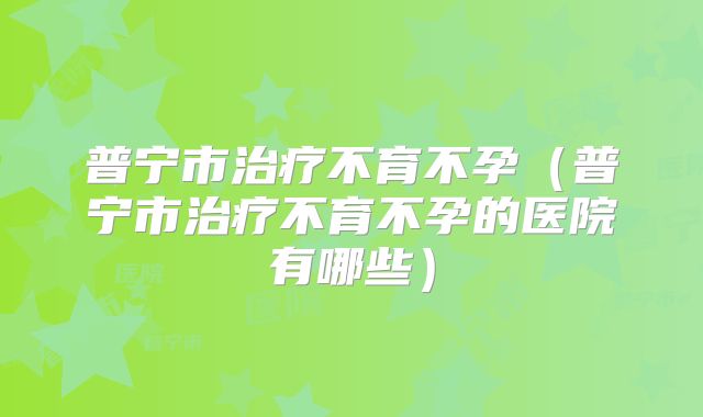 普宁市治疗不育不孕(普宁市治疗不育不孕的医院有哪些)