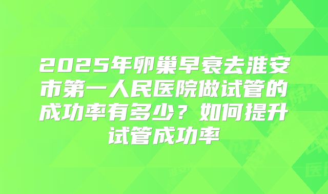 2025年卵巢早衰去淮安市第一人民医院做试管的成功率有多少?如何提升试管成功率