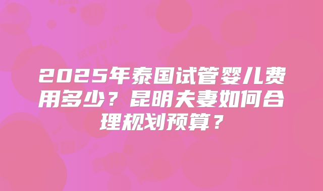 2025年泰国试管婴儿费用多少？昆明夫妻如何合理规划预算？