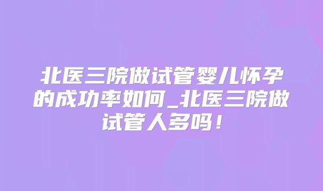 北医三院做试管婴儿怀孕的成功率如何_北医三院做试管人多吗！