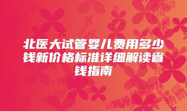 北医大试管婴儿费用多少钱新价格标准详细解读省钱指南