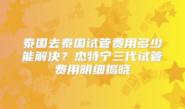 泰国去泰国试管费用多少能解决？杰特宁三代试管费用明细揭晓