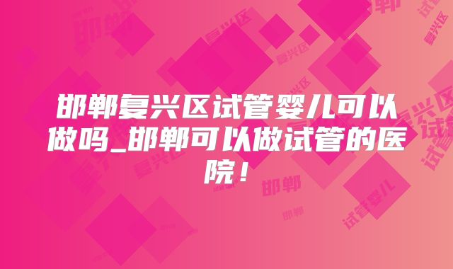 邯郸复兴区试管婴儿可以做吗_邯郸可以做试管的医院！