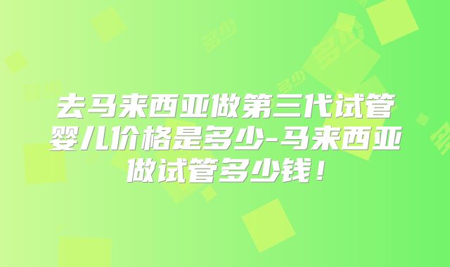 去马来西亚做第三代试管婴儿价格是多少-马来西亚做试管多少钱！