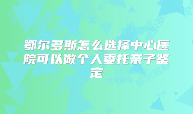 鄂尔多斯怎么选择中心医院可以做个人委托亲子鉴定