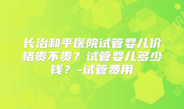 长治和平医院试管婴儿价格贵不贵？试管婴儿多少钱？-试管费用