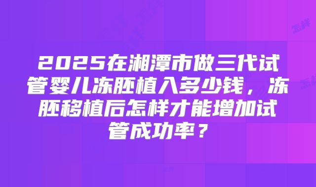 2025在湘潭市做三代试管婴儿冻胚植入多少钱，冻胚移植后怎样才能增加试管成功率？