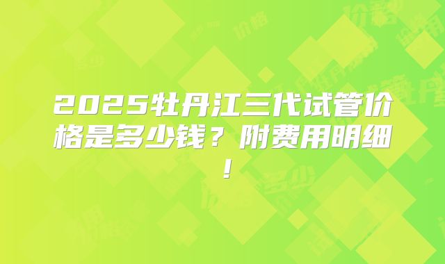 2025牡丹江三代试管价格是多少钱？附费用明细！
