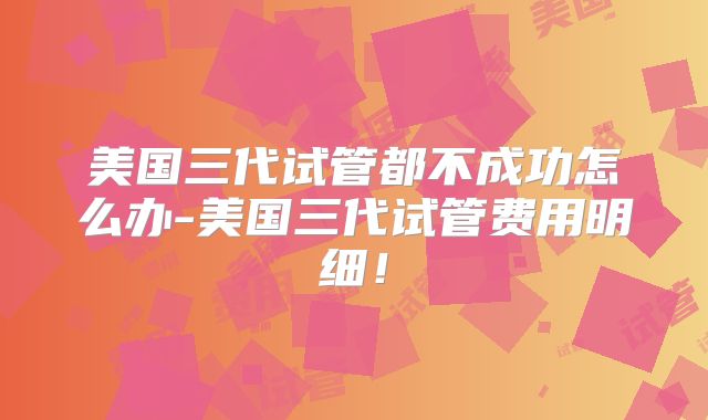美国三代试管都不成功怎么办-美国三代试管费用明细！