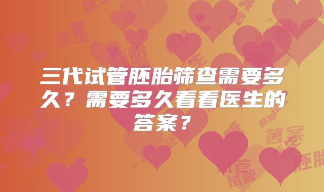 三代试管胚胎筛查需要多久？需要多久看看医生的答案？