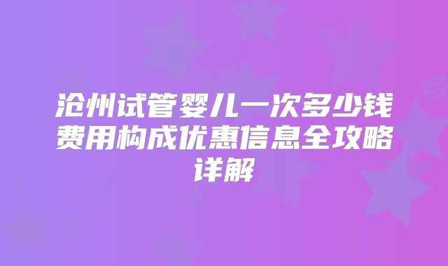 沧州试管婴儿一次多少钱费用构成优惠信息全攻略详解