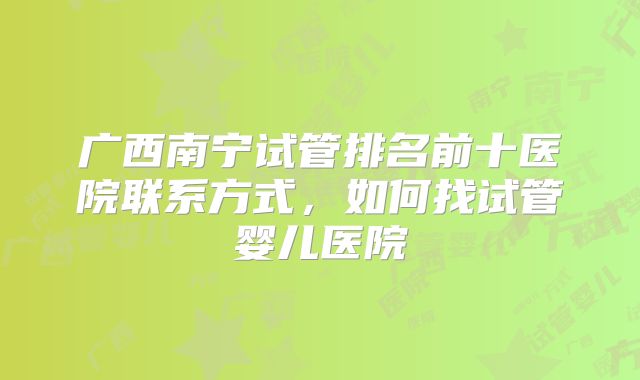 广西南宁试管排名前十医院联系方式，如何找试管婴儿医院