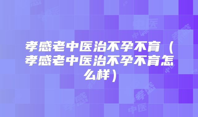 孝感老中医治不孕不育（孝感老中医治不孕不育怎么样）