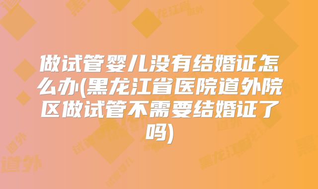 做试管婴儿没有结婚证怎么办(黑龙江省医院道外院区做试管不需要结婚证了吗)