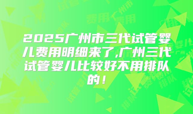 2025广州市三代试管婴儿费用明细来了,广州三代试管婴儿比较好不用排队的！