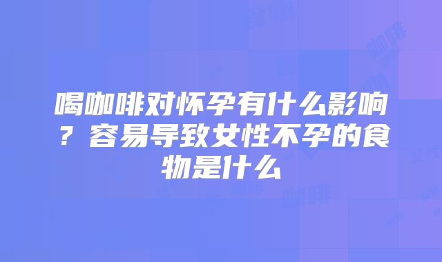 喝咖啡对怀孕有什么影响？容易导致女性不孕的食物是什么