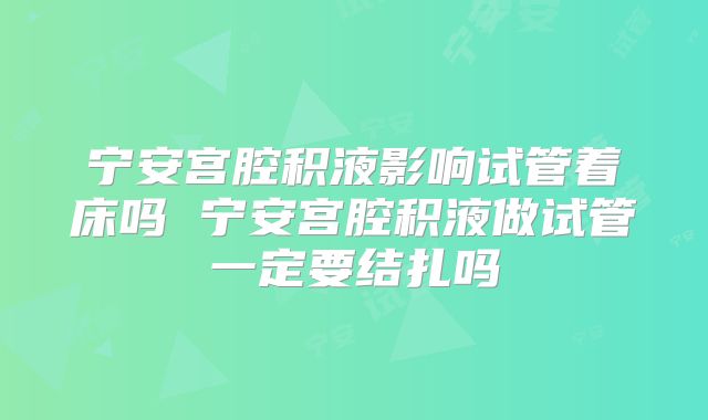宁安宫腔积液影响试管着床吗 宁安宫腔积液做试管一定要结扎吗
