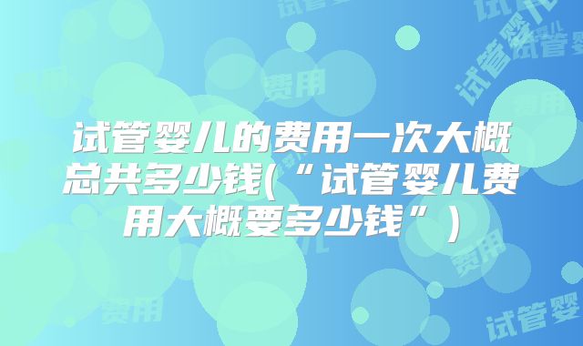 试管婴儿的费用一次大概总共多少钱(“试管婴儿费用大概要多少钱”)