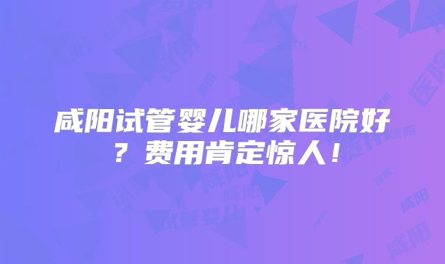 咸阳试管婴儿哪家医院好?费用肯定惊人!