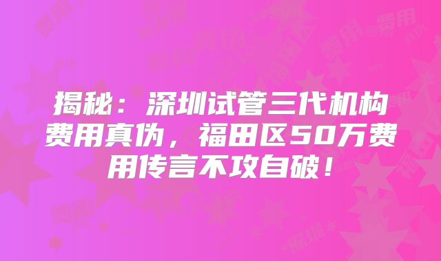 揭秘：深圳试管三代机构费用真伪，福田区50万费用传言不攻自破！