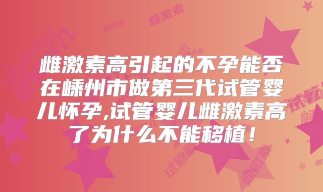 雌激素高引起的不孕能否在嵊州市做第三代试管婴儿怀孕,试管婴儿雌激素高了为什么不能移植！