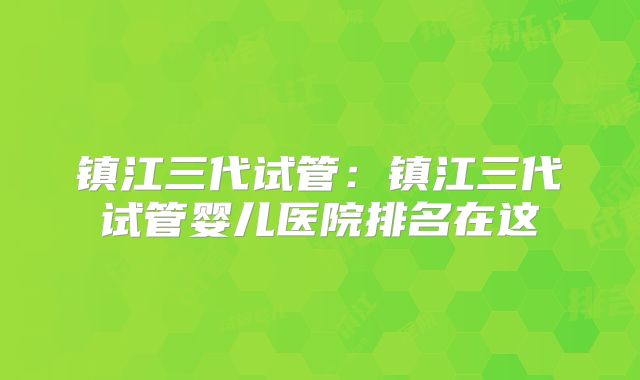 镇江三代试管：镇江三代试管婴儿医院排名在这