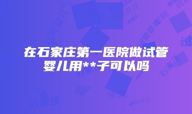在石家庄第一医院做试管婴儿用**子可以吗