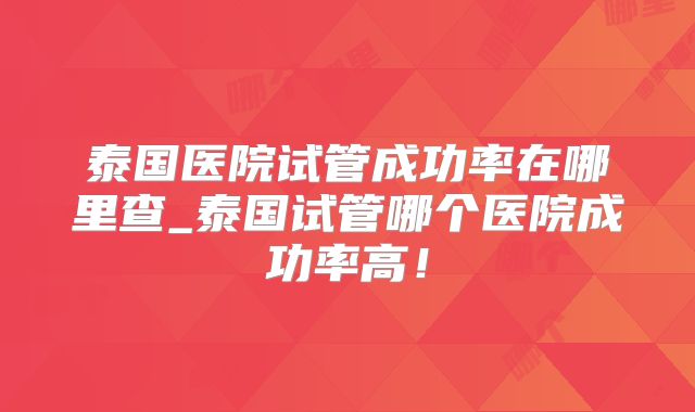 泰国医院试管成功率在哪里查_泰国试管哪个医院成功率高！