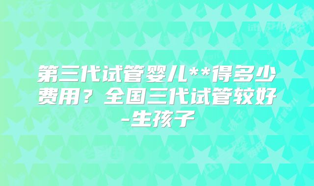 第三代试管婴儿**得多少费用？全国三代试管较好-生孩子