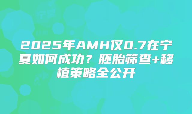 2025年AMH仅0.7在宁夏如何成功？胚胎筛查+移植策略全公开