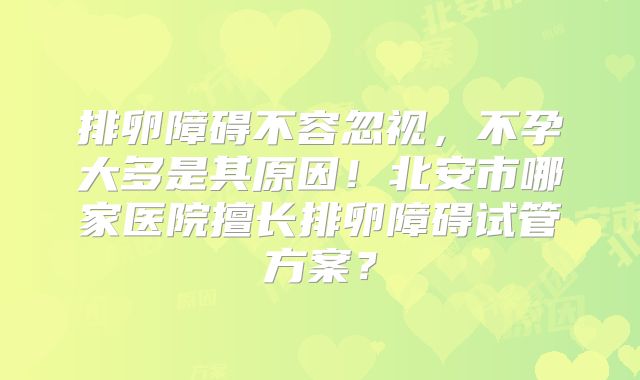 排卵障碍不容忽视，不孕大多是其原因！北安市哪家医院擅长排卵障碍试管方案？