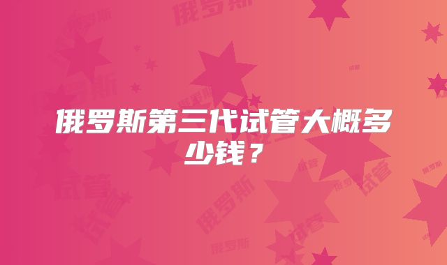 俄罗斯第三代试管大概多少钱？