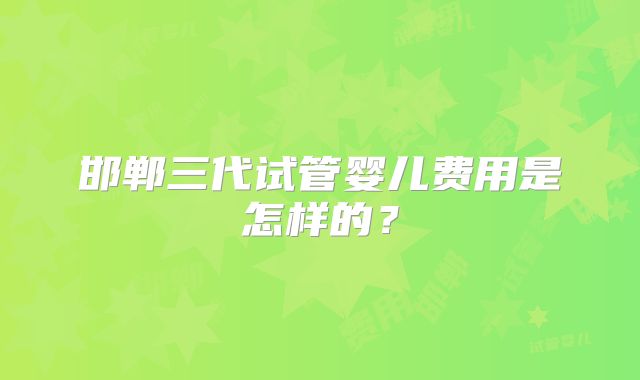 邯郸三代试管婴儿费用是怎样的？