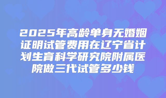 2025年高龄单身无婚姻证明试管费用在辽宁省计划生育科学研究院附属医院做三代试管多少钱
