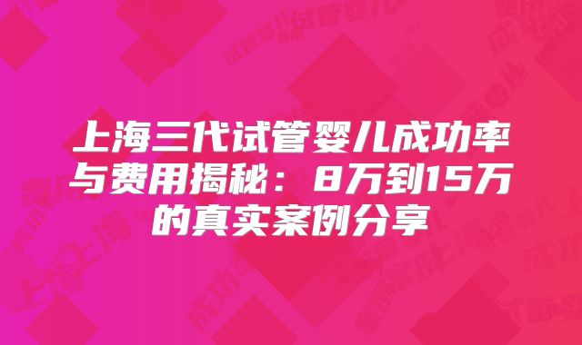 上海三代试管婴儿成功率与费用揭秘：8万到15万的真实案例分享