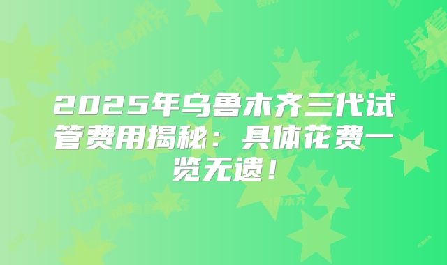 2025年乌鲁木齐三代试管费用揭秘：具体花费一览无遗！