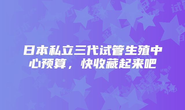 日本私立三代试管生殖中心预算，快收藏起来吧