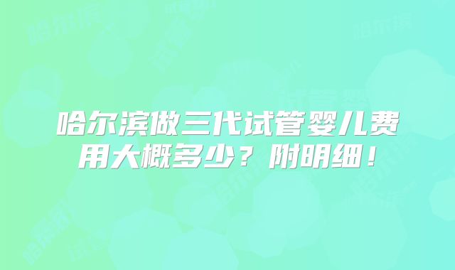 哈尔滨做三代试管婴儿费用大概多少？附明细！