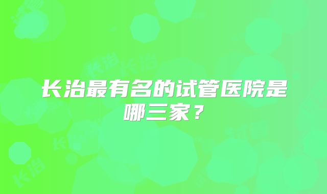 长治最有名的试管医院是哪三家？