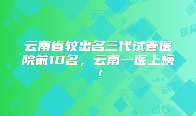 云南省较出名三代试管医院前10名，云南一医上榜！