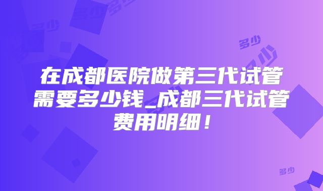 在成都医院做第三代试管需要多少钱_成都三代试管费用明细！