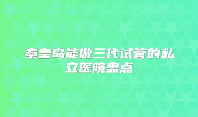 秦皇岛能做三代试管的私立医院盘点