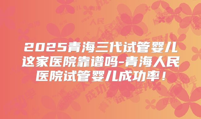 2025青海三代试管婴儿这家医院靠谱吗-青海人民医院试管婴儿成功率！