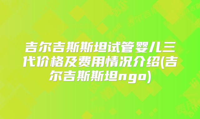 吉尔吉斯斯坦试管婴儿三代价格及费用情况介绍(吉尔吉斯斯坦ngo)