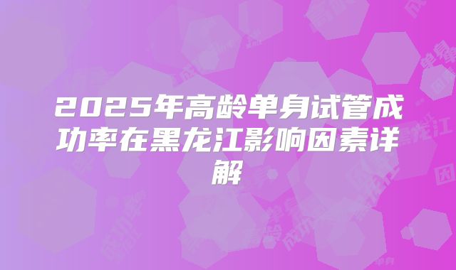 2025年高龄单身试管成功率在黑龙江影响因素详解