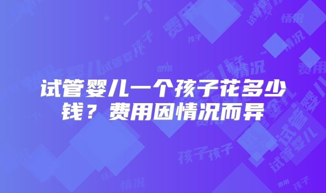 试管婴儿一个孩子花多少钱？费用因情况而异