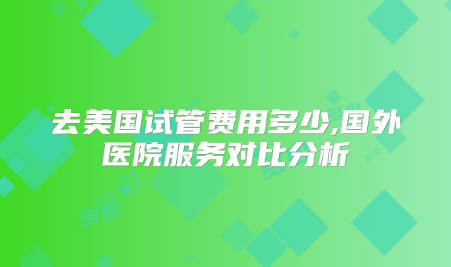 去美国试管费用多少,国外医院服务对比分析