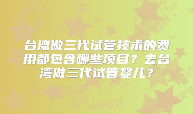 台湾做三代试管技术的费用都包含哪些项目？去台湾做三代试管婴儿？