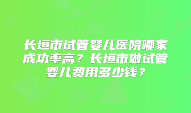 长垣市试管婴儿医院哪家成功率高？长垣市做试管婴儿费用多少钱？