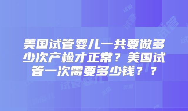 美国试管婴儿一共要做多少次产检才正常？美国试管一次需要多少钱？？